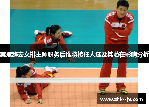 蔡斌辞去女排主帅职务后谁将接任人选及其潜在影响分析