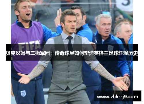 贝克汉姆与三狮军团：传奇球星如何塑造英格兰足球辉煌历史