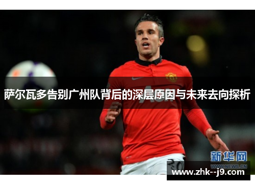 萨尔瓦多告别广州队背后的深层原因与未来去向探析