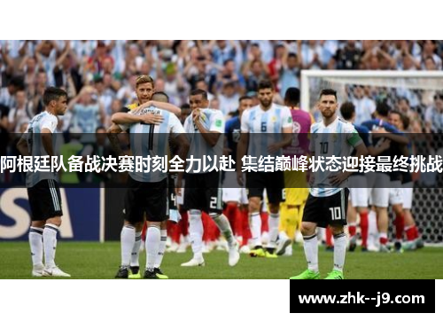 阿根廷队备战决赛时刻全力以赴 集结巅峰状态迎接最终挑战