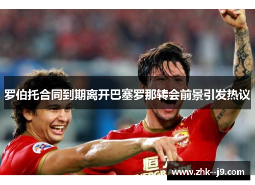 罗伯托合同到期离开巴塞罗那转会前景引发热议